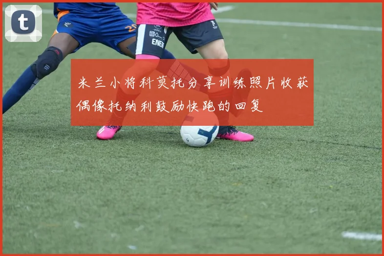 米兰小将科莫托分享训练照片收获偶像托纳利鼓励快跑的回复
