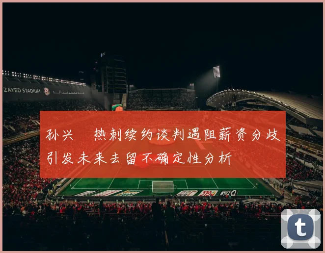 孙兴慜热刺续约谈判遇阻薪资分歧引发未来去留不确定性分析